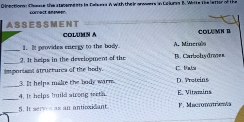 Directions: Choose the statements in Column A with their answers in Column B. Write the letter of the
correct answer.
A SS E S S M E N T
COLUMN A COLUMN B
_
1. It provides energy to the body. A. Minerals
_2. It helps in the development of the B. Carbohydrates
important structures of the body. C. Fats
_
3. It helps make the body warm. D. Proteins
_4. It helps build strong teeth. E. Vitamins
_
5. It serves as an antioxidant. F. Macronutrients