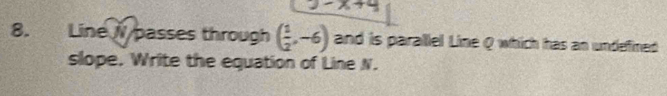 -x+4
8. Line /passes through ( 1/2 ,-6) and is parallel Line Q which has an undefined 
slope. Write the equation of Line N.