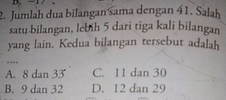 Jumlah dua bilangan sama dengan 41. Sałah
satu bilangan, lebih 5 dari tiga kali bilangan
yang lain. Kedua bilangan tersebut adalah
…
A. 8 dan 33° C. 11 dan 30
B. 9 dan 32 D. 12 dan 29