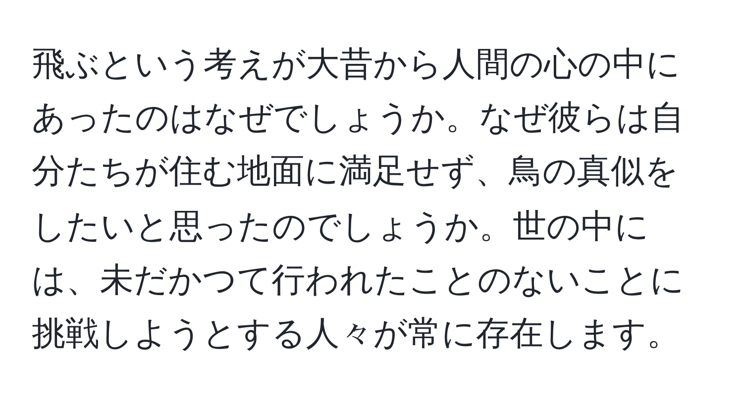 飛ぶという考えが大昔から人間の心の中にあったのはなぜでしょうか。なぜ彼らは自分たちが住む地面に満足せず、鳥の真似をしたいと思ったのでしょうか。世の中には、未だかつて行われたことのないことに挑戦しようとする人々が常に存在します。