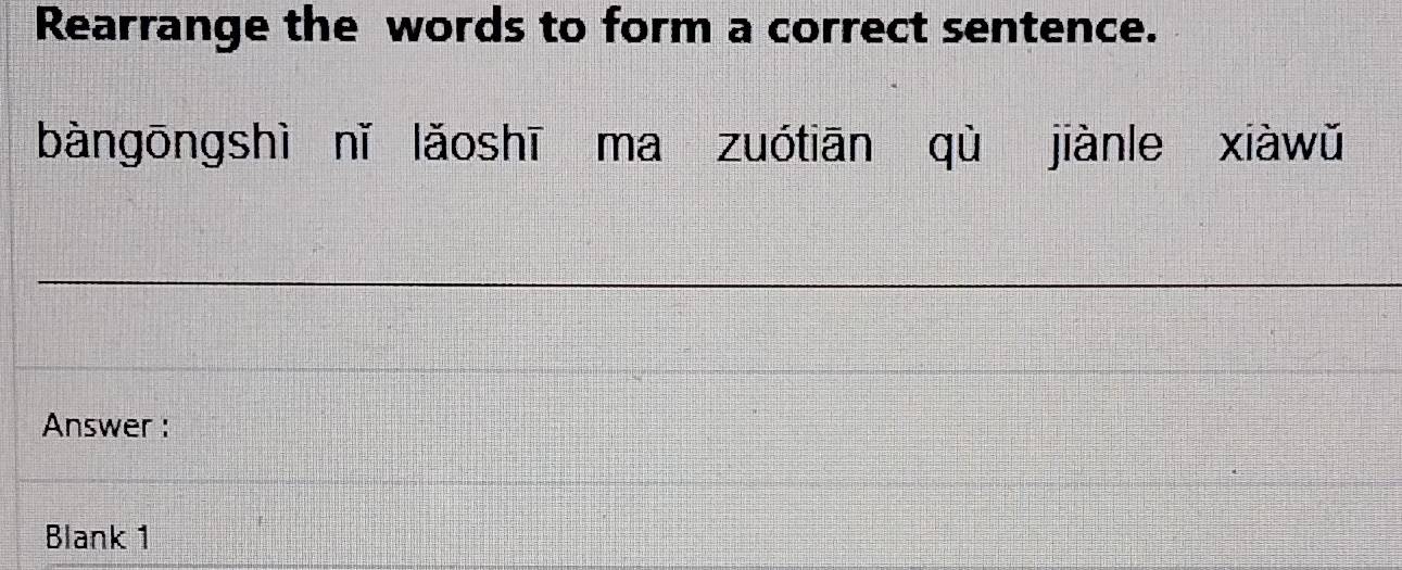 Rearrange the words to form a correct sentence. 
bàngōngshì nǐ lǎoshī ma zuótiān qù jiànle xiàwǔ 
Answer : 
Blank 1