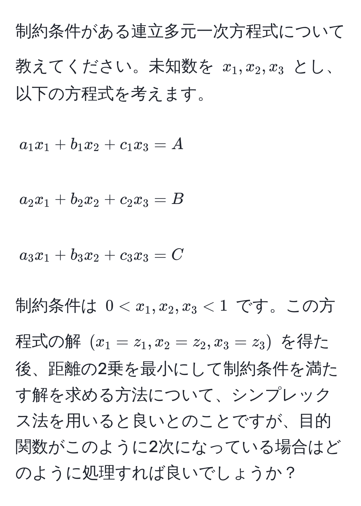 制約条件がある連立多元一次方程式について教えてください。未知数を $x_1, x_2, x_3$ とし、以下の方程式を考えます。  
[
a_1 x_1 + b_1 x_2 + c_1 x_3 = A  
]  
[
a_2 x_1 + b_2 x_2 + c_2 x_3 = B  
]  
[
a_3 x_1 + b_3 x_2 + c_3 x_3 = C  
]  
制約条件は $0 < x_1, x_2, x_3 < 1$ です。この方程式の解 $(x_1 = z_1, x_2 = z_2, x_3 = z_3)$ を得た後、距離の2乗を最小にして制約条件を満たす解を求める方法について、シンプレックス法を用いると良いとのことですが、目的関数がこのように2次になっている場合はどのように処理すれば良いでしょうか？