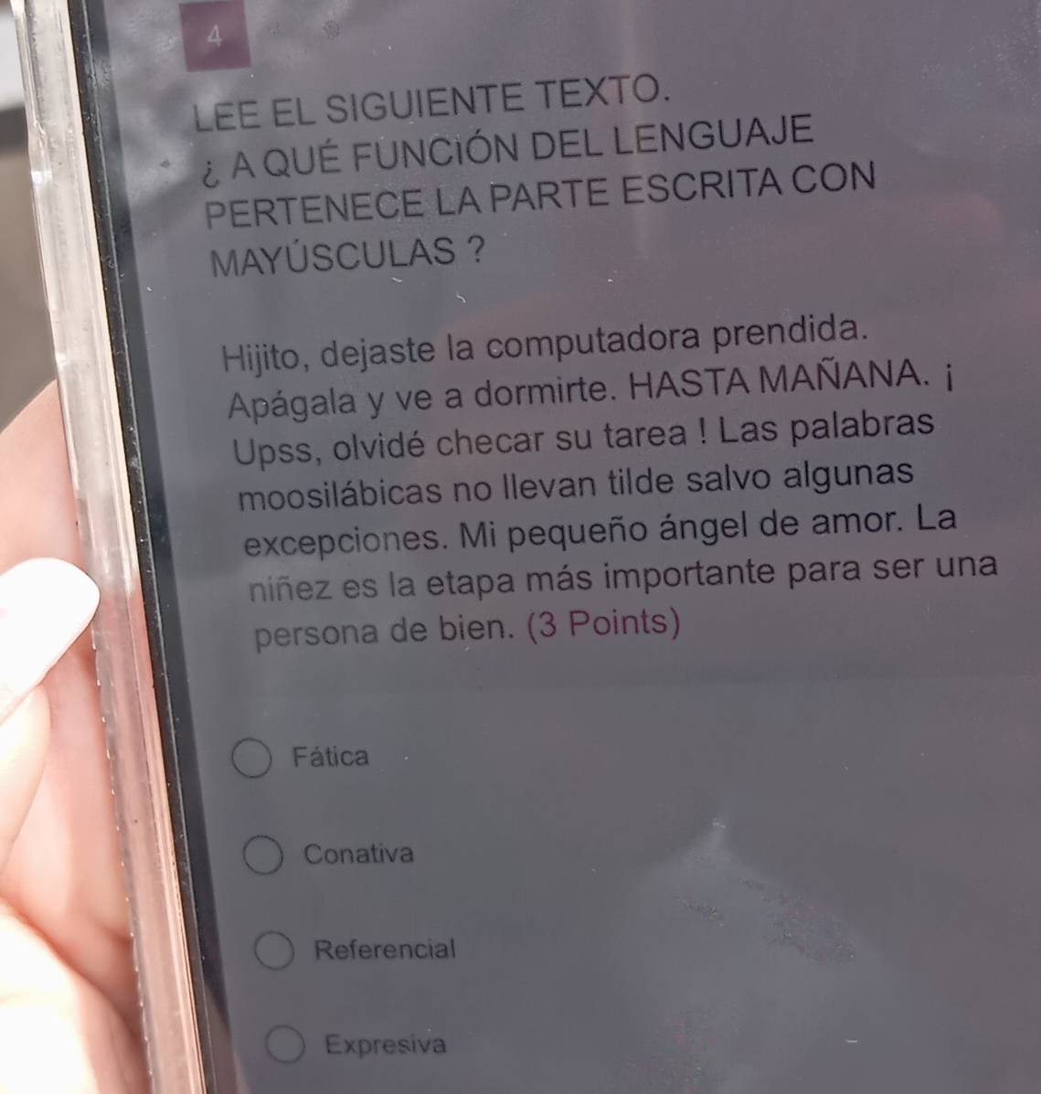 LEE EL SIGUIENTE TEXTO.
¿ A QUÉ FUNCIÓN DEL LENGUAJE
PERTENECE LA PARTE ESCRITA CON
MAYÚSCULAS ?
Hijito, dejaste la computadora prendida.
Apágala y ve a dormirte. HASTA MAÑANA. j
Upss, olvidé checar su tarea ! Las palabras
moosilábicas no llevan tilde salvo algunas
excepciones. Mi pequeño ángel de amor. La
niñez es la etapa más importante para ser una
persona de bien. (3 Points)
Fática
Conativa
Referencial
Expresiva