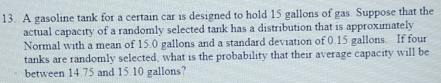 A gasoline tank for a certain car is designed to hold 15 gallons of gas. Suppose that the 
actual capacity of a randomly selected tank has a distribution that is approximately 
Normal with a mean of 15.0 gallons and a standard deviation of 0.15 gallons. If four 
tanks are randomly selected, what is the probability that their average capacity will be 
between 14.75 and 15.10 gallons?