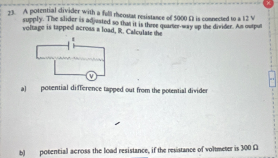 A potential divider with a full rheostat resistance of 5000 Ω is connected to a 12 V
supply. The slider is adjusted so that it is three quarter-way up the divider. An output 
voltage is tapped across a load, R. Calculate the 
a) potential difference tapped out from the potential divider 
b) potential across the load resistance, if the resistance of voltmeter is 300 Ω