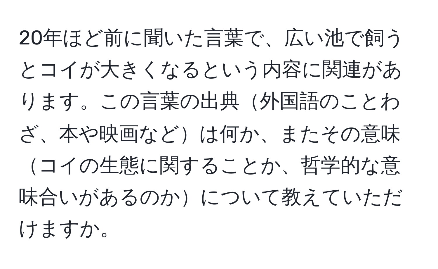 20年ほど前に聞いた言葉で、広い池で飼うとコイが大きくなるという内容に関連があります。この言葉の出典外国語のことわざ、本や映画などは何か、またその意味コイの生態に関することか、哲学的な意味合いがあるのかについて教えていただけますか。