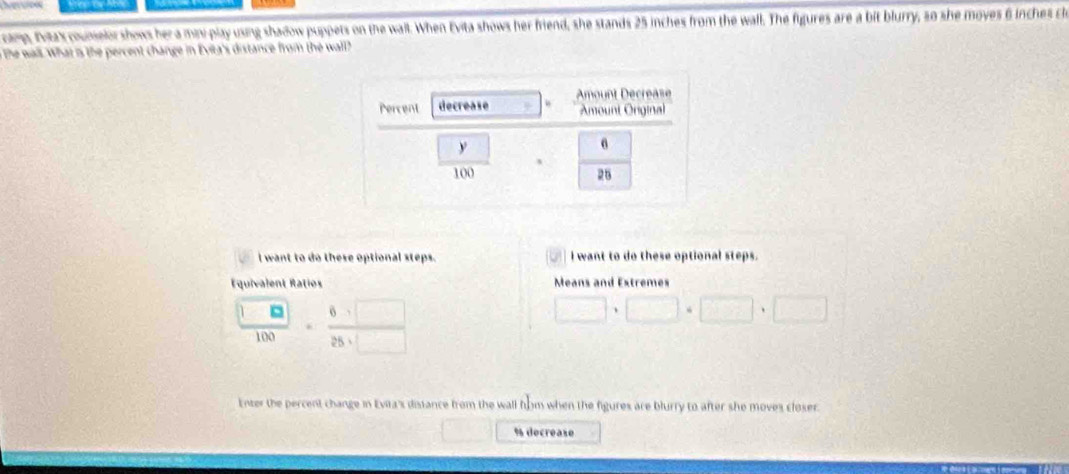 onp, fax counelor shows hera miv play using shadow puppets on the wall. When Evita shows her friend, she stands 25 inches from the wall. The figures are a bit blurry, so she moves 6 inches cle
the wall. What is the percent change in Evita's distance from the wall?
I want to do these optional steps. 3 I want to do these optional steps.
Equivalent Ratios Means and Extremes
 □ □ /100 ·  6· □ /25· □  
□ · □ · □ · 
Enter the percent change in Evita's distance from the wall flom when the figures are blurry to after she moves closer.
% decréase