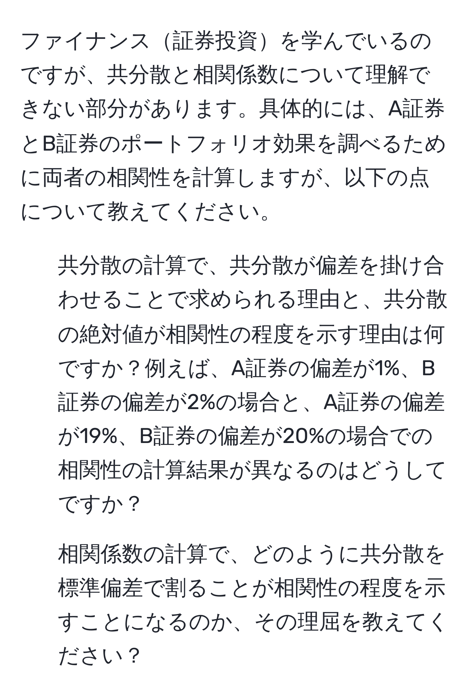 ファイナンス証券投資を学んでいるのですが、共分散と相関係数について理解できない部分があります。具体的には、A証券とB証券のポートフォリオ効果を調べるために両者の相関性を計算しますが、以下の点について教えてください。

1. 共分散の計算で、共分散が偏差を掛け合わせることで求められる理由と、共分散の絶対値が相関性の程度を示す理由は何ですか？例えば、A証券の偏差が1%、B証券の偏差が2%の場合と、A証券の偏差が19%、B証券の偏差が20%の場合での相関性の計算結果が異なるのはどうしてですか？

2. 相関係数の計算で、どのように共分散を標準偏差で割ることが相関性の程度を示すことになるのか、その理屈を教えてください？