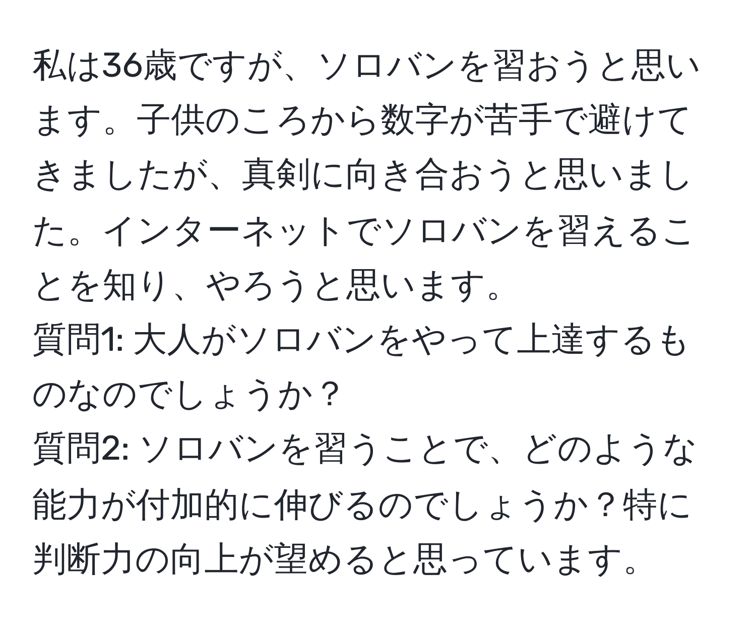 私は36歳ですが、ソロバンを習おうと思います。子供のころから数字が苦手で避けてきましたが、真剣に向き合おうと思いました。インターネットでソロバンを習えることを知り、やろうと思います。  
質問1: 大人がソロバンをやって上達するものなのでしょうか？  
質問2: ソロバンを習うことで、どのような能力が付加的に伸びるのでしょうか？特に判断力の向上が望めると思っています。