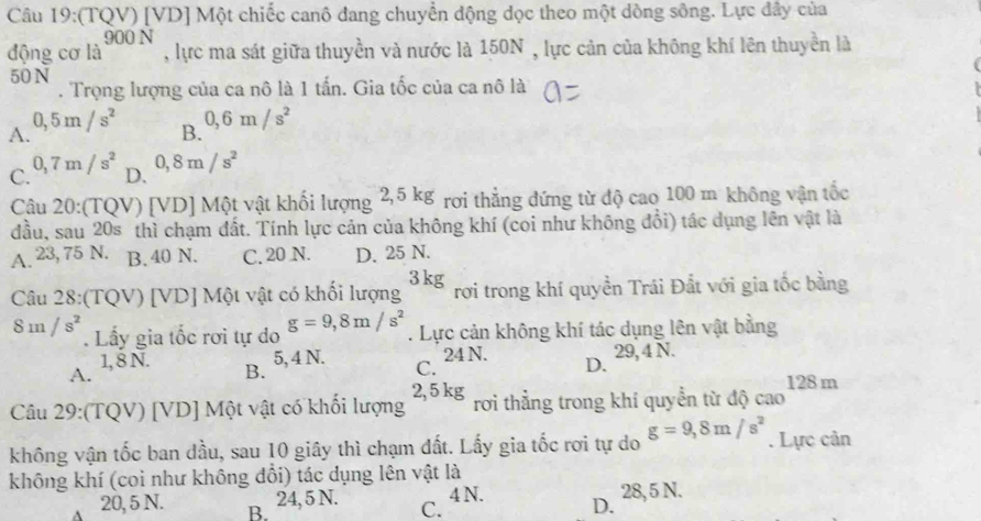 (TQV) [VD] Một chiếc canô đang chuyển động dọc theo một dòng sông. Lực đây của
động csigma la^(900N) , lực ma sát giữa thuyền và nước là 150N , lực cản của không khí lên thuyền là
50 N. Trọng lượng của ca nô là 1 tấn. Gia tốc của ca nô là
A. 0,5m/s^2
B. 0, 6m/s^2
C. 0,7m/s^2 D. 0,8m/s^2
Câu 20:(TQV) [VD] Một vật khối lượng 2,5 kg rơi thẳng đứng từ độ cao 100 m không vận tốc
đầu, sau 20s thì chạm đất. Tính lực cản của không khí (coi như không đổi) tác dụng lên vật là
A. 23, 75 N. B. 40 N. C. 20 N. D. 25 N.
Câu 28:(TQV) [VD] Một vật có khối lượng 3kg rơi trong khí quyền Trái Đất với gia tốc bằng
8m/s^2. Lầy gia tốc rơi tự do g=9, 8m/s^2. Lực cản không khí tác dụng lên vật bằng
5, 4 N.
1, 8 N. B. C. 24 N. D. 29, 4 N.
A.
Câu 29:(TQV) [VD] Một vật có khối lượng 2, 5 kg rơi thẳng trong khí quyển từ độ cao 128m
không vận tốc ban dầu, sau 10 giây thì chạm đất. Lấy gia tốc rơi tự do g=9, 8m/s^2. Lực cản
không khí (coi như không dổi) tác dụng lên vật là
4 N.
20, 5 N. B.
24, 5 N. C. D. 28, 5 N.