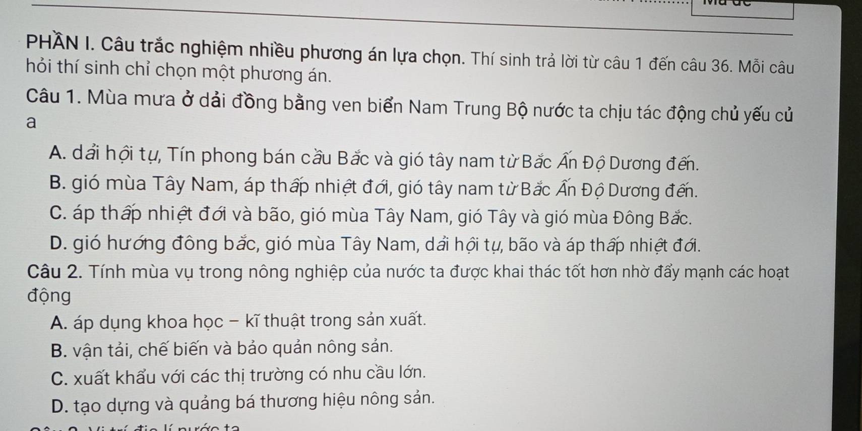 PHÄN I. Câu trắc nghiệm nhiều phương án lựa chọn. Thí sinh trả lời từ câu 1 đến câu 36. Mỗi câu
thỏi thí sinh chỉ chọn một phương án.
Câu 1. Mùa mưa ở dải đồng bằng ven biển Nam Trung Bộ nước ta chịu tác động chủ yếu củ
a
A. dải hội tự, Tín phong bán cầu Bắc và gió tây nam từ Bắc Ấn Độ Dương đến.
B. gió mùa Tây Nam, áp thấp nhiệt đới, gió tây nam từ Bắc Ấn Độ Dương đến.
C. áp thấp nhiệt đới và bão, gió mùa Tây Nam, gió Tây và gió mùa Đông Bắc.
D. gió hướng đông bắc, gió mùa Tây Nam, dẩi hội tự, bão và áp thấp nhiệt đới.
Câu 2. Tính mùa vụ trong nông nghiệp của nước ta được khai thác tốt hơn nhờ đẩy mạnh các hoạt
động
A. áp dụng khoa học - kĩ thuật trong sản xuất.
B. vận tải, chế biến và bảo quản nông sản.
C. xuất khẩu với các thị trường có nhu cầu lớn.
D. tạo dựng và quảng bá thương hiệu nông sản.