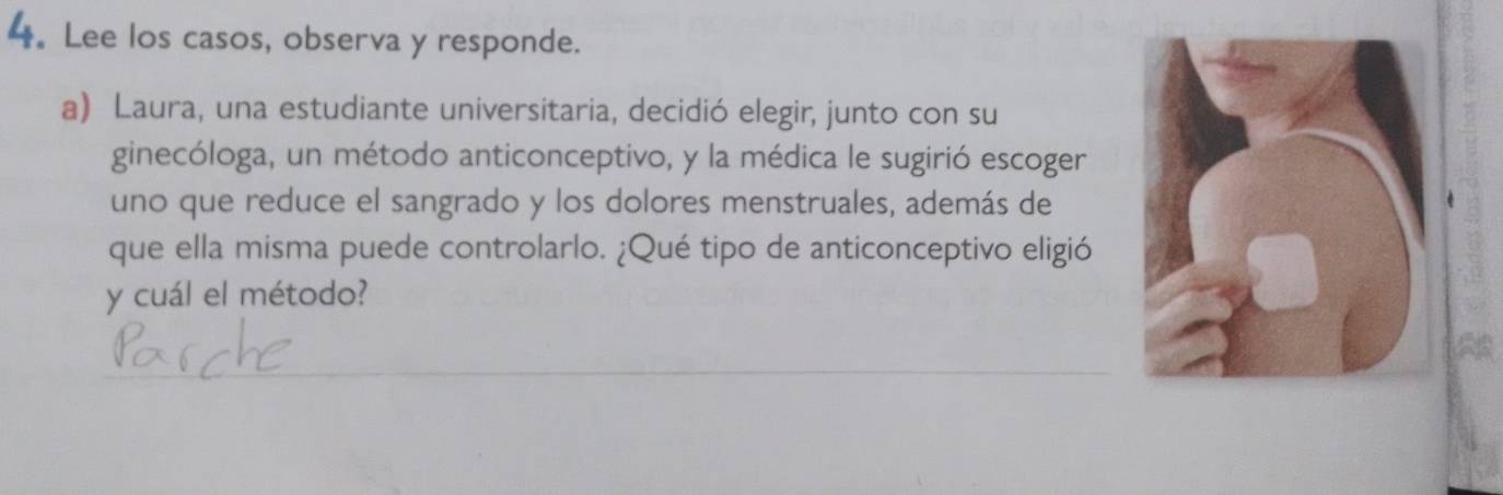 4。 Lee los casos, observa y responde. 
a) Laura, una estudiante universitaria, decidió elegir, junto con su 
ginecóloga, un método anticonceptivo, y la médica le sugirió escoger 
uno que reduce el sangrado y los dolores menstruales, además de 
que ella misma puede controlarlo. ¿Qué tipo de anticonceptivo eligió 
y cuál el método?