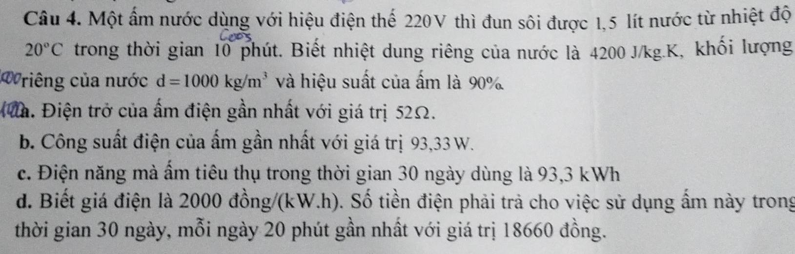 Một ấm nước dùng với hiệu điện thể 220V thì đun sôi được 1,5 lít nước từ nhiệt độ
20°C trong thời gian 10 phút. Biết nhiệt dung riêng của nước là 4200 J/kg. K, khối lượng
Wriêng của nước d=1000kg/m^3 và hiệu suất của ấm là 90%
đa. Điện trở của ấm điện gần nhất với giá trị 52Ω.
b. Công suất điện của ấm gần nhất với giá trị 93, 33 W.
c. Điện năng mà ẩm tiêu thụ trong thời gian 30 ngày dùng là 93, 3 kWh
d. Biết giá điện là 2000 đồng/ (kW.h). Số tiền điện phải trả cho việc sử dụng ẩm này trong
thời gian 30 ngày, mỗi ngày 20 phút gần nhất với giá trị 18660 đồng.