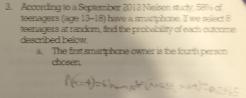 According to a September 2012 Nielsen study, 58% of 
teenagers (age 13-18) have a smartphone. If we select 8
teenagers at random, find the probability of each outcome 
described below. 
a. The first smartphone owner is the fourth person 
chosen.