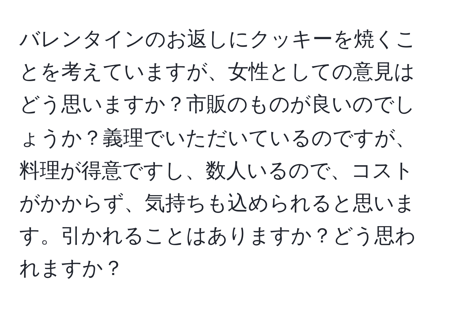 バレンタインのお返しにクッキーを焼くことを考えていますが、女性としての意見はどう思いますか？市販のものが良いのでしょうか？義理でいただいているのですが、料理が得意ですし、数人いるので、コストがかからず、気持ちも込められると思います。引かれることはありますか？どう思われますか？