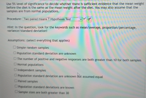 Use 5% level of significance to decide whether there is sufficient evidence that the mean weight
before the diet is the same as the mean weight after the diet. You may also assume that the
samples are from normal populations.
Procedure: | Two paired means T Hypothesis Test
Hint: In the question, look for the keywords such as mean/average, proportion/percentage,
variance/standard deviation!
Assumptions: (select everything that applies)
Simple random samples
Population standard deviation are unknown
The number of positive and negative responses are both greater than 10 for both samples
Normal populations
Independent samples
Population standard deviation are unknown but assumed equal
Paired samples
Population standard deviations are known
Sample sizes are both greater than 30