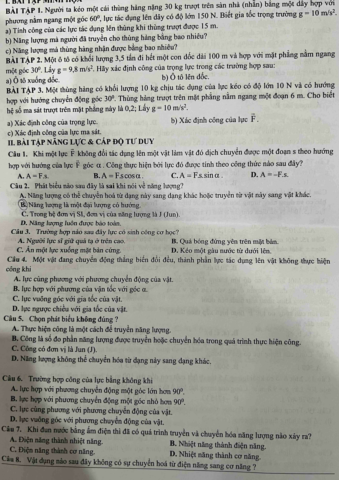 BàI TẠP 1. Người ta kéo một cái thùng hàng nặng 30 kg trượt trên sản nhà (nhẵn) bằng một dây hợp với
phương nằm ngang một góc 60^0 , lực tác dụng lên dây có độ lớn 150 N. Biết gia tốc trọng trường g=10m/s^2.
a) Tính công của các lực tác dụng lên thùng khi thùng trượt được 15 m.
b) Năng lượng mà người đã truyền cho thùng hàng bằng bao nhiêu?
c) Năng lượng mà thùng hàng nhận được bằng bao nhiêu?
BÀI TẠP 2. Một ô tô có khối lượng 3,5 tấn đi hết một con dốc dài 100 m và hợp với mặt phẳng nằm ngang
một góc 30°. Lấy g=9,8m/s^2. Hãy xác định công của trọng lực trong các trường hợp sau:
a) Ô tô xuống dốc. b) Ô tô lên đốc.
BÀI TẠP 3. Một thùng hàng có khối lượng 10 kg chịu tác dụng của lực kéo có độ lớn 10 N và có hướng
hợp với hướng chuyển động góc 30°. Thùng hàng trượt trên mặt phẳng nằm ngang một đoạn 6 m. Cho biết
hệ số ma sát trượt trên mặt phẳng này là 0,2; Lấy g=10m/s^2.
a) Xác định công của trọng lực. b) Xác định công của lực vector F.
c) Xác định công của lực ma sát.
II. bài tập năNG Lực & cấp độ tư dUy
Câu 1. Khi một lực F không đổi tác dụng lên một vật làm vật đó dịch chuyển được một đoạn s theo hướng
hợp với hướng của lực F góc α. Công thực hiện bởi lực đó được tính theo công thức nào sau đây?
A. A=F.s. B. A=F.scos alpha . C. A=F.s. s.sinα . D. A=-F.s.
Câu 2. Phát biểu nào sau đây là sai khi nói về năng lượng?
A. Năng lượng có thể chuyển hoá từ dạng này sang dạng khác hoặc truyền từ vật này sang vật khác.
B. Năng lượng là một đại lượng có hướng.
C. Trong hệ đơn vị SI, đơn vị của năng lượng là J (Jun).
D. Năng lượng luôn được bảo toàn.
Câu 3. Trường hợp nào sau đây lực có sinh công cơ học?
A. Người lực sĩ giữ quả tạ ở trên cao. B. Quả bóng đứng yên trên mặt bàn.
C. Ấn một lực xuống mặt bàn cứng. D. Kéo một gàu nước từ dưới lên.
Câu 4. Một vật đang chuyển động thẳng biến đổi đều, thành phần lực tác dụng lên vật không thực hiện
công khi
A. lực cùng phương với phương chuyển động của vật.
B. lực hợp với phương của vận tốc với góc α.
C. lực vuông góc với gia tốc của vật.
D. lực ngược chiều với gia tốc của vật.
Câu 5. Chọn phát biểu không đúng ?
A. Thực hiện công là một cách để truyền năng lượng.
B. Công là số đo phần năng lượng được truyền hoặc chuyển hóa trong quá trình thực hiện công.
C. Công có đơn vị là Jun (J).
D. Năng lượng không thể chuyển hóa từ dạng này sang dạng khác.
Câu 6. Trường hợp công của lực bằng không khi
A. lực hợp với phương chuyền động một góc lớn hơn 90^0.
B. lực hợp với phương chuyển động một góc nhỏ hơn 90^0.
C. lực cùng phương với phương chuyền động của vật.
D. lực vuông góc với phương chuyển động của vật.
Câu 7. Khi đun nước bằng ẩm điện thì đã có quá trình truyền và chuyền hóa năng lượng nào xảy ra?
A. Điện năng thành nhiệt năng.  B. Nhiệt năng thành điện năng.
C. Điện năng thành cơ năng. D. Nhiệt năng thành cơ năng.
Câu 8. Vật dụng nào sau đây không có sự chuyển hoá từ điện năng sang cơ năng ?