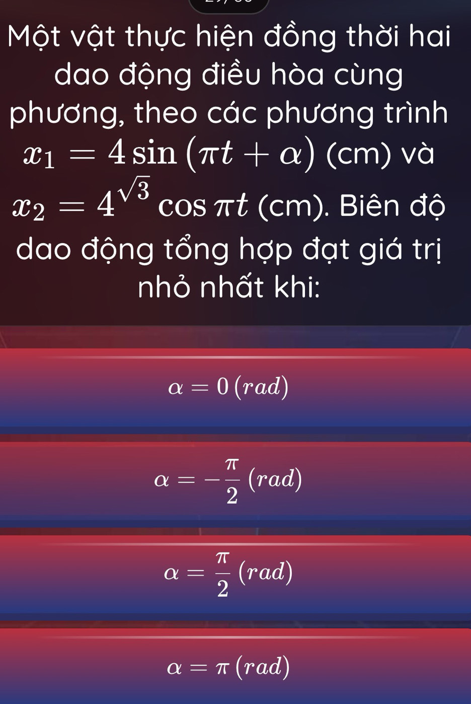 Một vật thực hiện đồng thời hai
dao động điều hòa cùng
phương, theo các phương trình
x_1=4sin (π t+alpha )(cm) và
x_2=4^(sqrt(3))cos π t(cm). Biên độ
dao động tổng hợp đạt giá trị
nhỏ nhất khi:
alpha =0 (rad)
alpha =- π /2 (rad)
alpha = π /2 (rad)
alpha =π (rad)