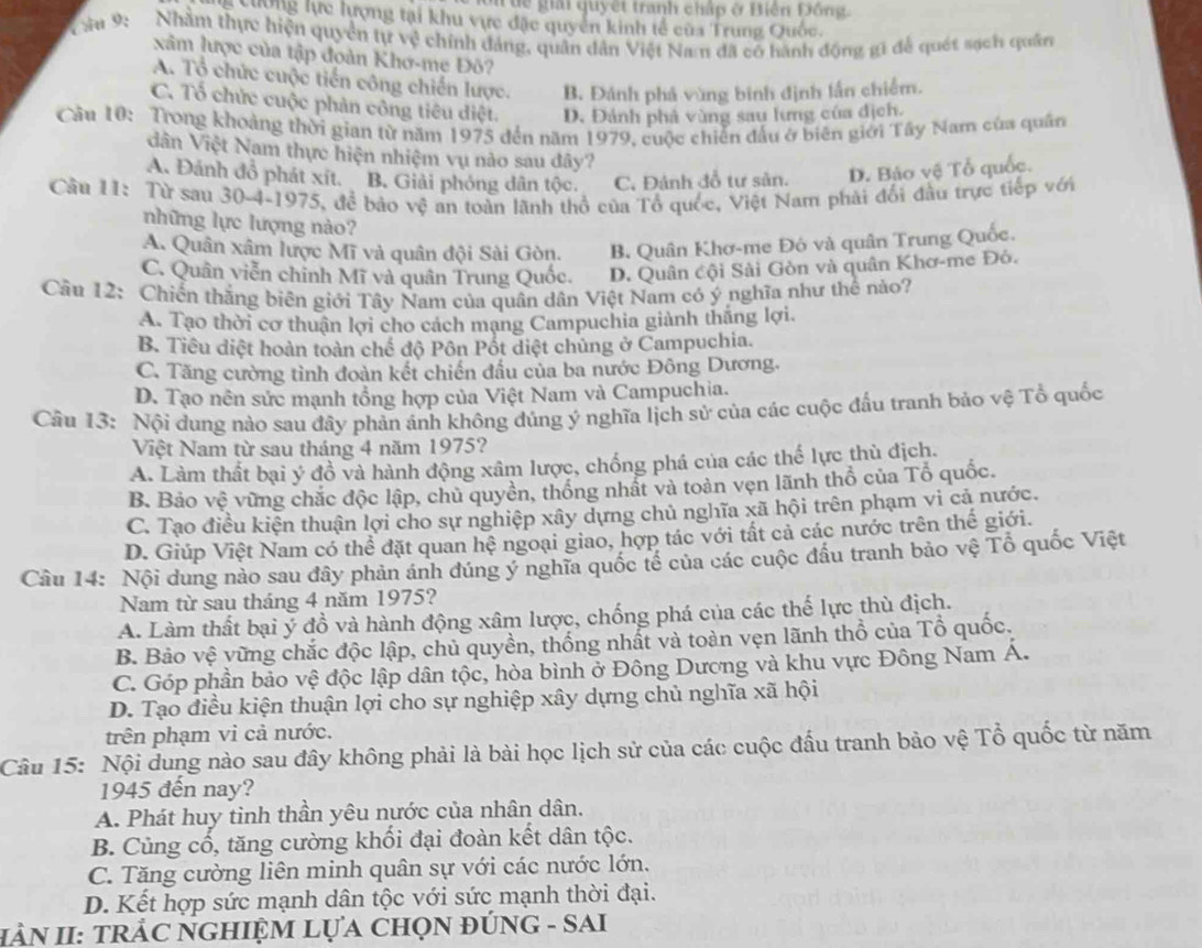 ôn để giải quyết tranh chấp ở Biện Đông.
Cường lực lượng tại khu vực đặc quyển kinh tế của Trung Quốc.
V ău 9:  Nhằm thực hiện quyền tự vệ chính đảng, quân dân Việt Nam đã có hành động gi để quét sạch quân
xâm lược của tập đoàn Khơ-me Đô?
A. Tổ chức cuộc tiến công chiến lược. B. Đánh phá vùng binh định lấn chiếm.
C. Tổ chức cuộc phản công tiêu diệt. D. Đánh phả vùng sau lưng của địch.
Cầu 10: Trong khoảng thời gian từ năm 1975 đến năm 1979, cuộc chiến đấu ở biên giới Tây Nam của quân
dân Việt Nam thực hiện nhiệm vụ nào sau đây?
A. Đánh đồ phát xít. B. Giải phóng dân tộc. C, Đánh đỗ tư sản. D. Bảo vệ Tổ quốc.
Câu 11: Từ sau 30-4-1975, để bảo vệ an toàn lãnh thổ của Tổ quốc, Việt Nam phải đổi đầu trực tiếp với
những lực lượng nào?
A. Quân xâm lược Mĩ và quân đội Sài Gòn. B. Quân Khơ-me Đó và quân Trung Quốc.
C. Quân viễn chinh Mĩ và quân Trung Quốc. D. Quân cội Sài Gòn và quân Khơ-me Đỏ.
Cần 12: Chiến thắng biên giới Tây Nam của quân dân Việt Nam có ý nghĩa như thể nào?
A. Tạo thời cơ thuận lợi cho cách mạng Campuchia giành thắng lợi.
B. Tiêu diệt hoàn toàn chế độ Pôn Pốt diệt chủng ở Campuchia.
C. Tăng cường tình đoàn kết chiến đầu của ba nước Đông Dương.
D. Tạo nên sức mạnh tổng hợp của Việt Nam và Campuchia.
Cầu 13: Nội dung nào sau đây phản ảnh không đúng ý nghĩa lịch sử của các cuộc đầu tranh bảo vệ Tổ quốc
Việt Nam từ sau tháng 4 năm 1975?
A. Làm thất bại ý đồ và hành động xâm lược, chống phá của các thế lực thù địch.
B. Bảo vệ vững chắc độc lập, chủ quyền, thống nhất và toàn vẹn lãnh thổ của Tổ quốc.
C. Tạo điều kiện thuận lợi cho sự nghiệp xây dựng chủ nghĩa xã hội trên phạm vi cả nước.
D. Giúp Việt Nam có thể đặt quan hệ ngoại giao, hợp tác với tất cả các nước trên thế giới.
Câu 14: Nội dung nào sau đây phản ánh đúng ý nghĩa quốc tế của các cuộc đầu tranh bảo vệ Tổ quốc Việt
Nam từ sau tháng 4 năm 1975?
A. Làm thất bại ý đồ và hành động xâm lược, chống phá của các thế lực thù địch.
B. Bảo vệ vững chắc độc lập, chủ quyền, thống nhất và toàn vẹn lãnh thổ của Tổ quốc.
C. Góp phần bảo vệ độc lập dân tộc, hòa bình ở Đông Dương và khu vực Đông Nam Á.
D. Tạo điều kiện thuận lợi cho sự nghiệp xây dựng chủ nghĩa xã hội
trên phạm vi cả nước.
Câu 15: Nội dung nào sau đây không phải là bài học lịch sử của các cuộc đấu tranh bảo vệ Tổ quốc từ năm
1945 đến nay?
A. Phát huy tinh thần yêu nước của nhân dân.
B. Củng cổ, tăng cường khối đại đoàn kết dân tộc.
C. Tăng cường liên minh quân sự với các nước lớn.
D. Kết hợp sức mạnh dân tộc với sức mạnh thời đại.
HÀN II: TRẢC NGHIỆM LựA CHọN ĐÚNG - SAI