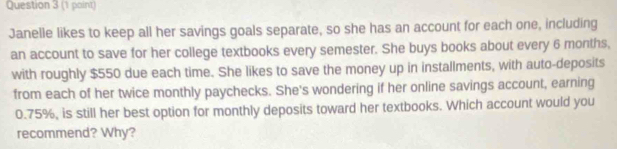 Janelle likes to keep all her savings goals separate, so she has an account for each one, including 
an account to save for her college textbooks every semester. She buys books about every 6 months, 
with roughly $550 due each time. She likes to save the money up in installments, with auto-deposits 
from each of her twice monthly paychecks. She's wondering if her online savings account, earning
0.75%, is still her best option for monthly deposits toward her textbooks. Which account would you 
recommend? Why?