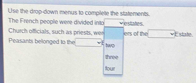 Use the drop-down menus to complete the statements. 
The French people were divided into 11111 vestates. 
Church officials, such as priests, wer □ ers of the □ _Yal =... 
Peasants belonged to the □ E two 
three 
four