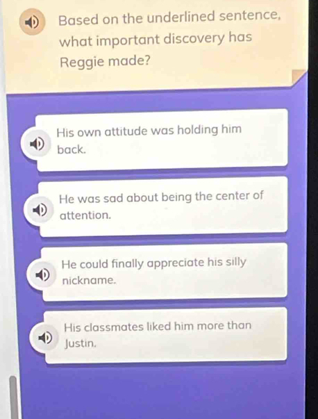 Based on the underlined sentence,
what important discovery has
Reggie made?
His own attitude was holding him
back.
He was sad about being the center of
attention.
He could finally appreciate his silly
nickname.
His classmates liked him more than
Justin,