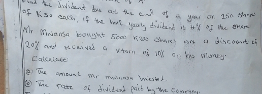 rind the divident due at the end of a year on 250 shar 
of K50 each, If the hare yearly dividend is 4% of the share 
Mr Mwansa bought 5000 Yizoo Shares are a discount of
20% and received a return of 101 on his money. 
Calculate' 
② The amount Mr mocinsa Invested. 
⑥The rate of dividend paid by the Compsing