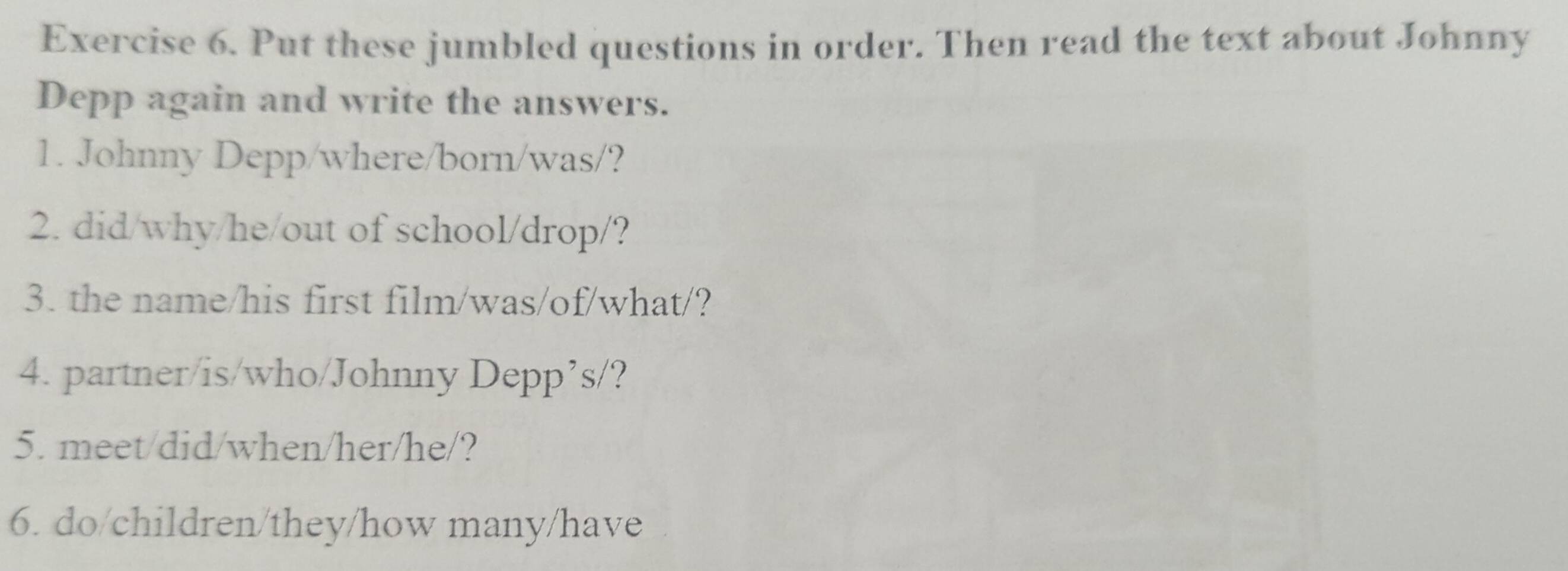 Put these jumbled questions in order. Then read the text about Johnny 
Depp again and write the answers. 
1. Johnny Depp/where/born/was/? 
2. did/why/he/out of school/drop/? 
3. the name/his first film/was/of/what/? 
4. partner/is/who/Johnny Depp’s/? 
5. meet/did/when/her/he/? 
6. do/children/they/how many/have