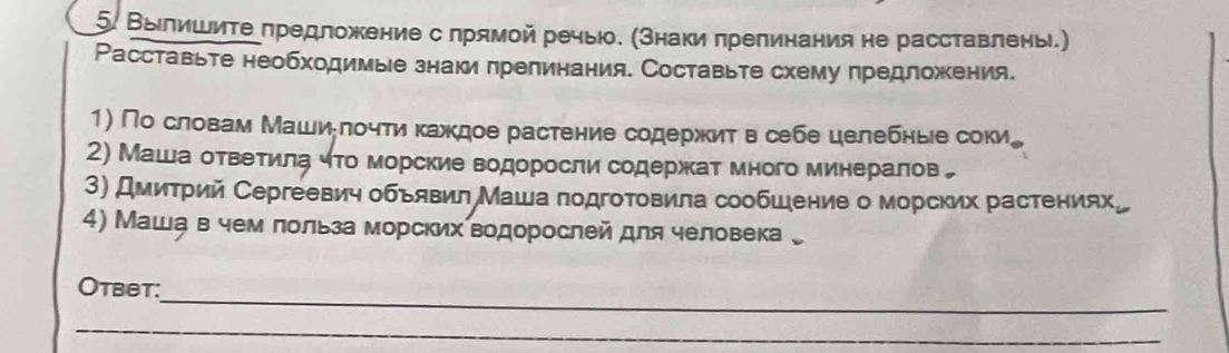 Выιлишиτе πредложение с лрямой речыю. (Знаки πрепинания не расставлень.) 
Расставьте необходимые знаки πрепинания. Составьте схему πредложения. 
1) По словам Машиδлочти каждое растение содержит в себе целебные соки, 
2) Маша оτвеτиίла ηто морские водоросли содержкат много минералов„ 
3) Дмитрий Сергеевич объявил Маша подготовила сообшение о морских растениях。 
4) Машавчем лольза морских водорослей для человека 。 
_ 
Otbet: 
_