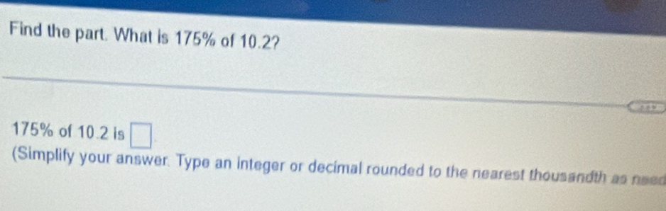 Find the part. What is 175% of 10.2?
175% of 10.2 is □
(Simplify your answer. Type an integer or decimal rounded to the nearest thousandth as need