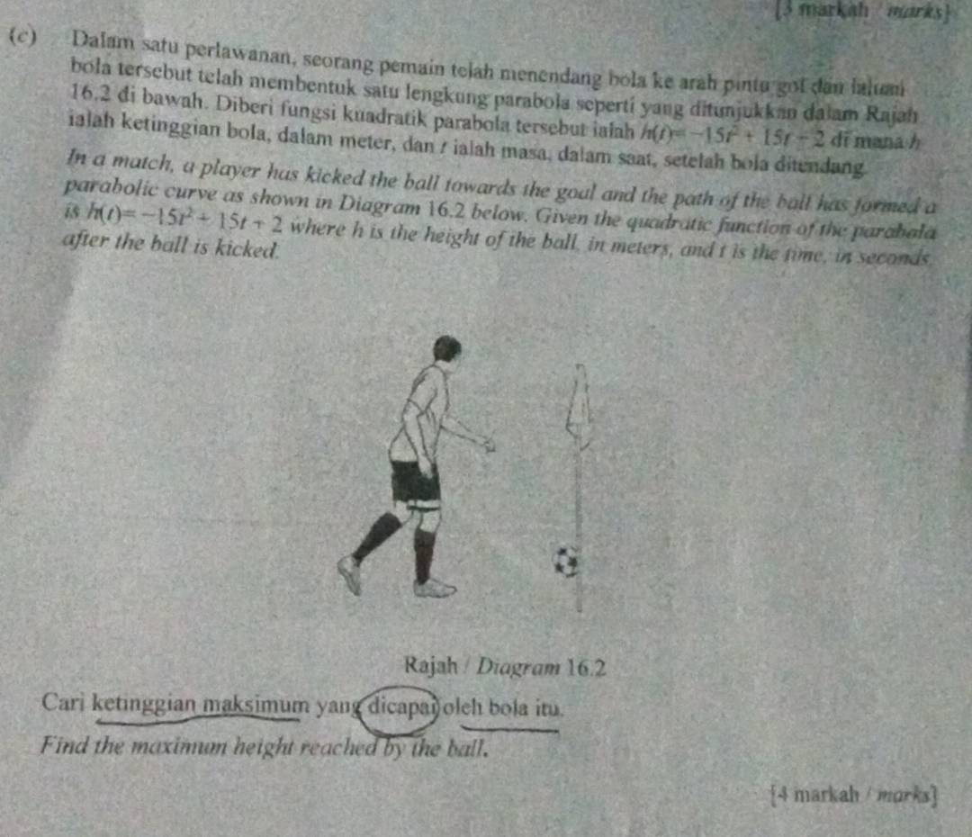 [3 markah marks] 
(c) Dalam satu perlawanan, seorang pemain telah menendang bola ke arah pintu got dan lalum 
bola tersebut telah membentuk satu lengkung parabola seperti yang ditunjukkan daiam Rajah 
16.2 di bawah. Diberi fungsi kuadratik parabola tersebut ialah h(t)=-15t^2+15t-2 di mana h
ialah ketinggian bola, dalam meter, dan / ialah masa, dalam saat, setelah bola ditendang 
In a match, a player has kicked the ball towards the goal and the path of the ball has formed a 
parabolic curve as shown in Diagram 16.2 below. Given the quadratic function of the parabala
h(t)=-15t^2+15t+2 where h is the height of the ball, in meters, and t is the time, in seconds
after the ball is kicked. 
Rajah / Diagram 16.2 
Cari ketinggian maksimum yang dicapa oleh bola itu. 
Find the maximum height reached by the ball. 
4 markah / morks