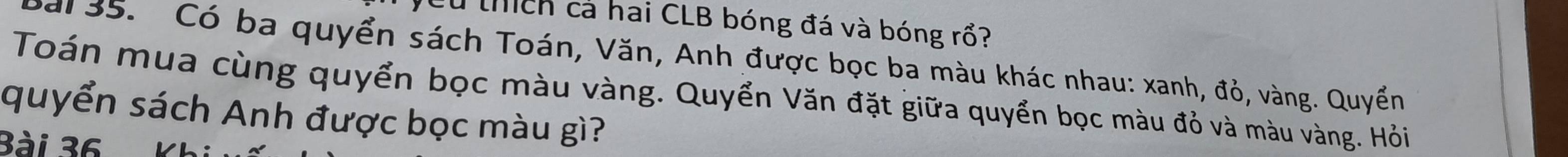 Cu thích cả hai CLB bóng đá và bóng rổ? 
al 35. Có ba quyển sách Toán, Văn, Anh được bọc ba màu khác nhau: xanh, đỏ, vàng. Quyền 
Toán mua cùng quyển bọc màu vàng. Quyển Văn đặt giữa quyển bọc màu đỏ và màu vàng. Hỏi 
quyển sách Anh được bọc màu gì? 
Bài 36