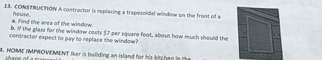 CONSTRUCTION A contractor is replacing a trapezoidal window on the front of a 
house. 
a. Find the area of the window. 
b. If the glass for the window costs $7 per square foot, about how much should the 4 1
S n 
contractor expect to pay to replace the window? 
4. HOME IMPROVEMENT Iker is building an island for his kitchen in the 
sha p e of a tr 
3t