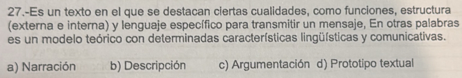 27.-Es un texto en el que se destacan ciertas cualidades, como funciones, estructura
(externa e interna) y lenguaje específico para transmitir un mensaje, En otras palabras
es un modelo teórico con determinadas características lingüísticas y comunicativas.
a) Narración b) Descripción c) Argumentación d) Prototipo textual