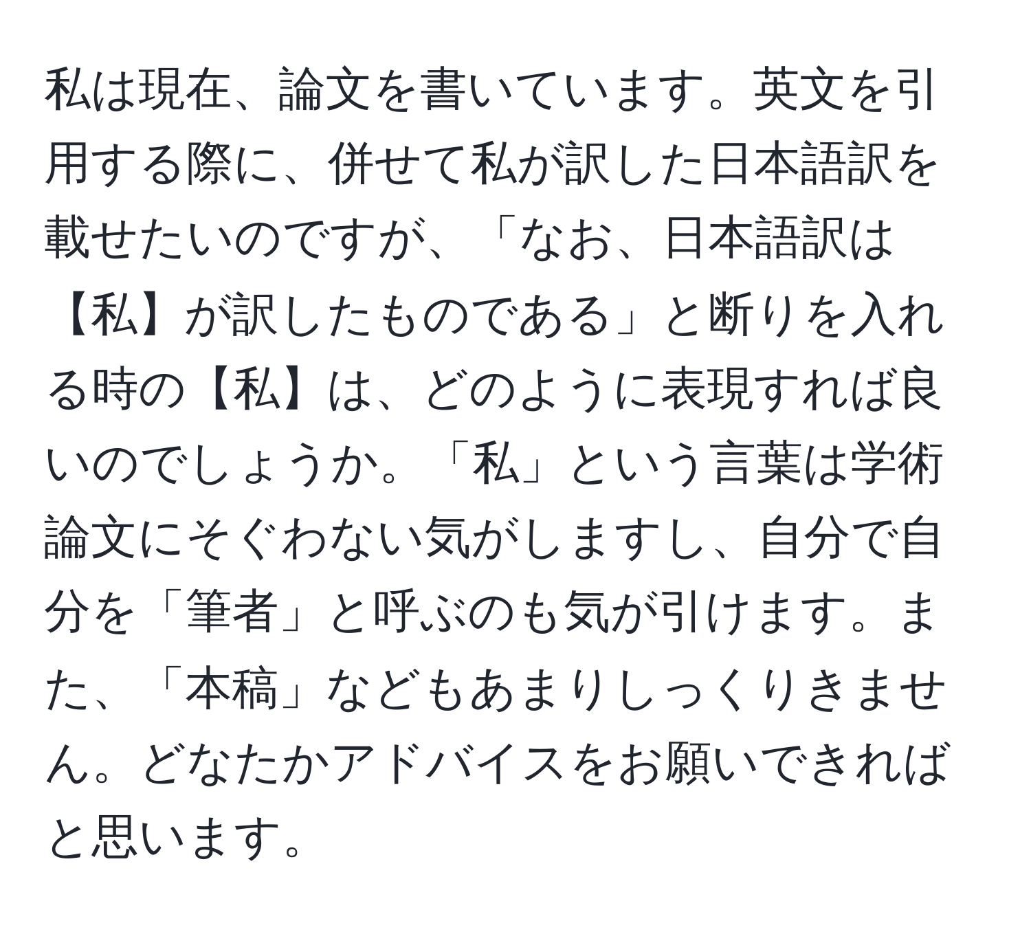 私は現在、論文を書いています。英文を引用する際に、併せて私が訳した日本語訳を載せたいのですが、「なお、日本語訳は【私】が訳したものである」と断りを入れる時の【私】は、どのように表現すれば良いのでしょうか。「私」という言葉は学術論文にそぐわない気がしますし、自分で自分を「筆者」と呼ぶのも気が引けます。また、「本稿」などもあまりしっくりきません。どなたかアドバイスをお願いできればと思います。