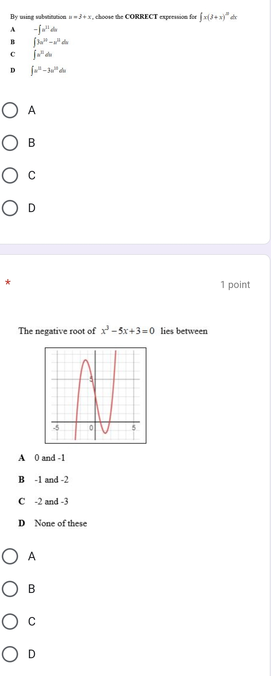 By using substitution u=3+x , choose the CORRECT expression for ∈t x(3+x)^10 dx
A -∈t u^(11)du
B ∈t 3u^(10)-u^(11)du
C ∈t u^(11)du
D ∈t u^(11)-3u^(10)du
A
B
C
D
*
1 point
The negative root of x^3-5x+3=0 lies between
A 0 and -1
B -1 and -2
C -2 and -3
D None of these
A
B
C
D