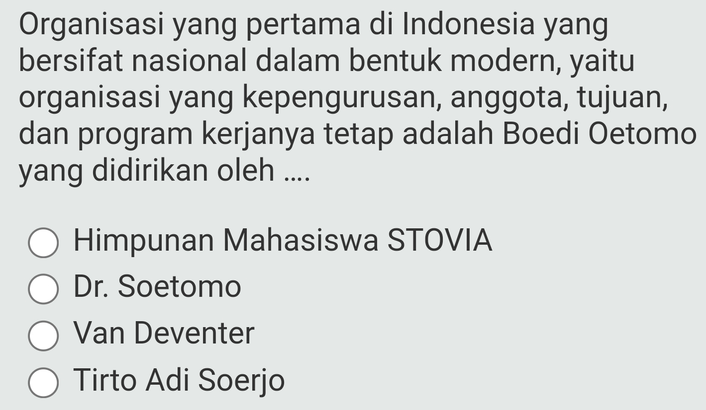 Organisasi yang pertama di Indonesia yang
bersifat nasional dalam bentuk modern, yaitu
organisasi yang kepengurusan, anggota, tujuan,
dan program kerjanya tetap adalah Boedi Oetomo
yang didirikan oleh ....
Himpunan Mahasiswa STOVIA
Dr. Soetomo
Van Deventer
Tirto Adi Soerjo