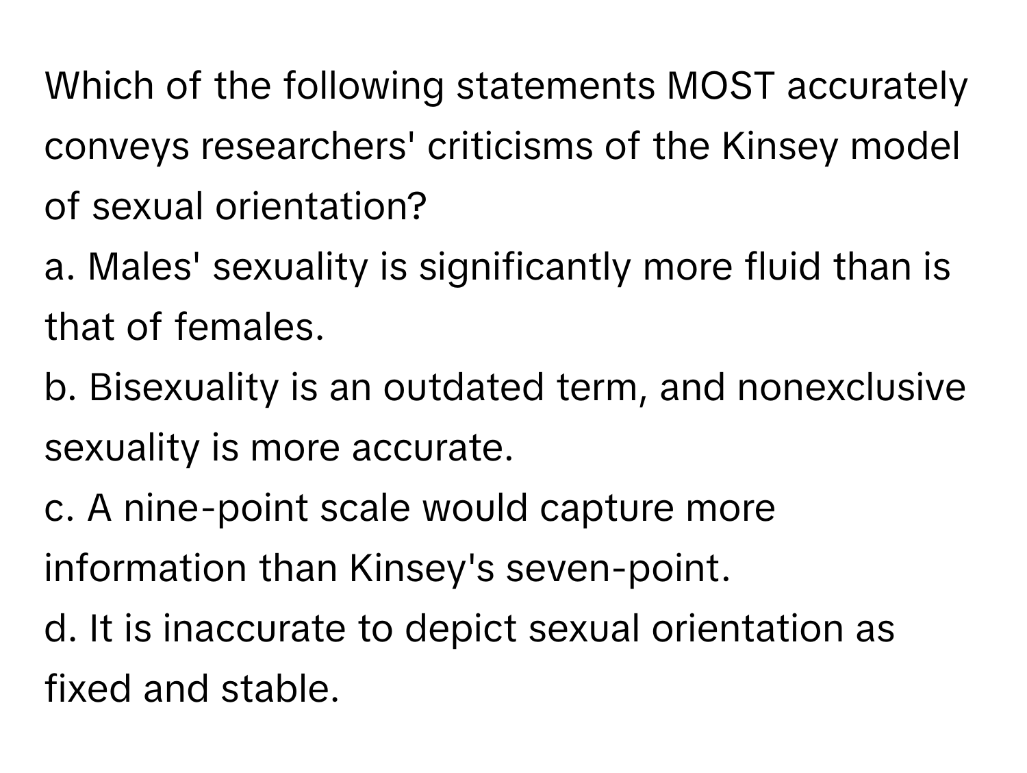 Which of the following statements MOST accurately conveys researchers' criticisms of the Kinsey model of sexual orientation?

a. Males' sexuality is significantly more fluid than is that of females.  
b. Bisexuality is an outdated term, and nonexclusive sexuality is more accurate.  
c. A nine-point scale would capture more information than Kinsey's seven-point.  
d. It is inaccurate to depict sexual orientation as fixed and stable.