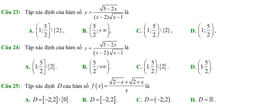 Tập xác định của hàm số y= (sqrt(5-2x))/(x-2)sqrt(x-1)  là
A. (1; 5/2 ]vee  2. B. ( 5/2 ;+∈fty ). C. (1; 5/2 ) 2. D. (1; 5/2 ). 
Câu 24: Tập xác định của hàm số y= (sqrt(5-2x))/(x-2)sqrt(x-1) li
A. (1; 5/2 ]! 2. B. ( 5/2 ;+∈fty ). C. (1; 5/2 )! 2. D. (1; 5/2 ). 
Câu 25: Tập xác định D của hàm số f(x)= (sqrt(2-x)+sqrt(2+x))/x ! à
A. D=[-2;2]vee  0. B. D=[-2;2]. C. D=(-2;2). D. D=R.