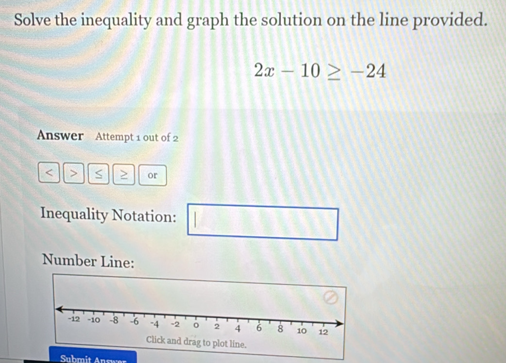 Solve the inequality and graph the solution on the line provided.
2x-10≥ -24
Answer Attempt 1 out of 2 
< > > or 
Inequality Notation: □° 
Number Line: 
Submit Answer