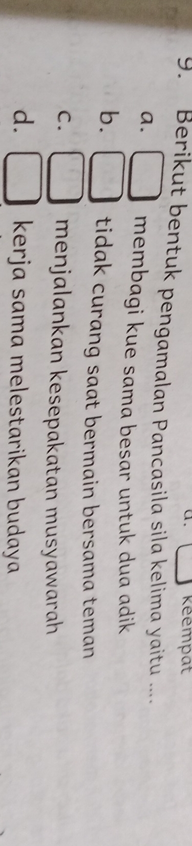 keempat
9. Berikut bentuk pengamalan Pancasila sila kelima yaitu ....
a.
membagi kue sama besar untuk dua adik
b. x_□  tidak curang saat bermain bersama teman
C. menjalankan kesepakatan musyawarah
d. kerja sama melestarikan budaya
