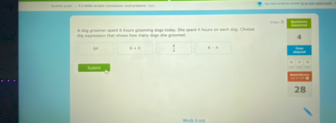 Seventh grade ) R.3 Write variable expressions: word problems XU0 You have priee to reveal! to to your seme soud I
Videa ⑤ Question
A dog groomer spent 6 hours grooming dogs today. She spent h hours on each dog. Choose ans wered
the expression that shows how many dogs she groomed.
4
6h 6+h  6/h  6-h Time
Submit
28
Work it out