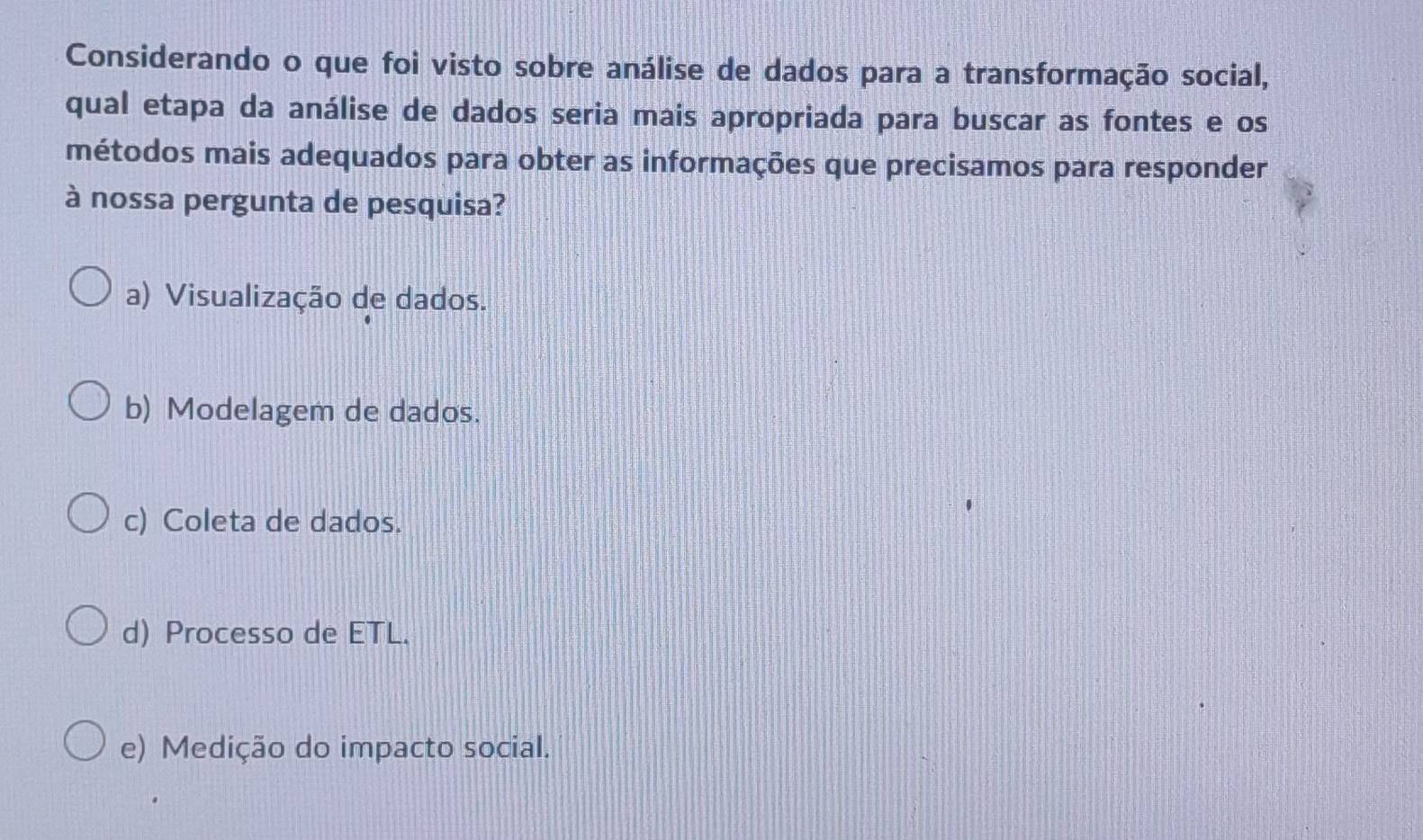 Considerando o que foi visto sobre análise de dados para a transformação social,
qual etapa da análise de dados seria mais apropriada para buscar as fontes e os
métodos mais adequados para obter as informações que precisamos para responder
à nossa pergunta de pesquisa?
a) Visualização de dados.
b) Modelagem de dados.
c) Coleta de dados.
d) Processo de ETL.
e) Medição do impacto social.