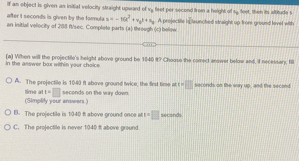 If an object is given an initial velocity straight upward of V_0 feet per second from a height of s_0 feet, then its altitude s
after t seconds is given by the formula s=-16t^2+v_0t+s_0. A projectile is launched straight up from ground level with
an initial velocity of 288 ft/sec. Complete parts (a) through (c) below.
(a) When will the projectile's height above ground be 1040 ft? Choose the correct answer below and, if necessary, fill
in the answer box within your choice.
A. The projectile is 1040 ft above ground twice; the first time at t=□ seconds on the way up, and the second
time at t=□ seconds on the way down.
(Simplify your answers.)
B. The projectile is 1040 ft above ground once at t=□ seconds.
C. The projectile is never 1040 ft above ground.