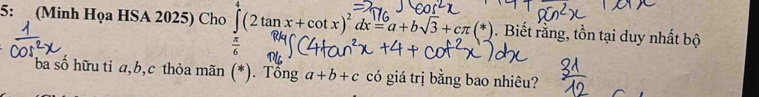 5: (Minh Họa HSA 2025) Cho ∈tlimits _0^(4(2tan x+cot x)^2)dx=a+bsqrt(3)+cπ (*). Biết rằng, tồn tại duy nhất bộ
 π /6 
ba số hữu tỉ a, b, c thỏa mãn (*). Tổng a+b+c có giá trị bằng bao nhiêu?