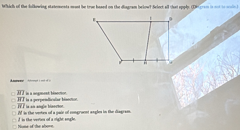 Which of the following statements must be true based on the diagram below? Select all that apply. (Dingram is not to scale.)
Answer Attempt 1 out of 2
overline HI is a segment bisector.
overline HI is a perpendicular bisector.
overline HI is an angle bisector.
H is the vertex of a pair of congruent angles in the diagram.
I is the vertex of a right angle.
None of the above.