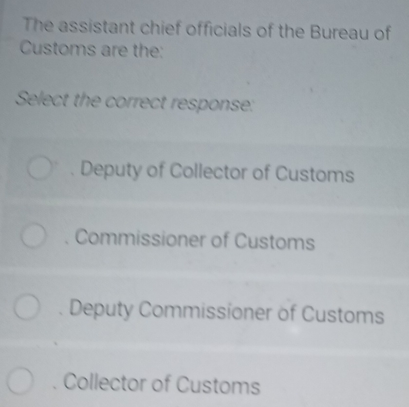 The assistant chief officials of the Bureau of
Customs are the:
Select the correct response:
Deputy of Collector of Customs
Commissioner of Customs
Deputy Commissioner of Customs
Collector of Customs