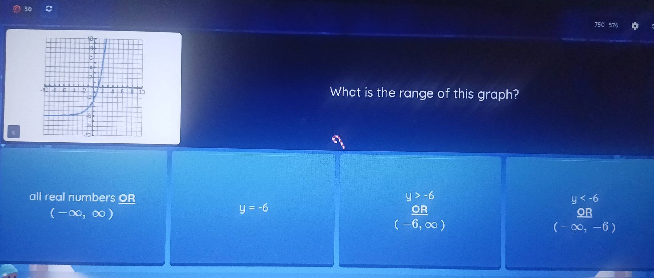 50
750 576 16
What is the range of this graph?
all real numbers OR y
y=-6
beginarrayr y>-6  OB/(-6,∈fty ) endarray
x^, ∞, ∞ ) OR
(-∈fty ,-6)