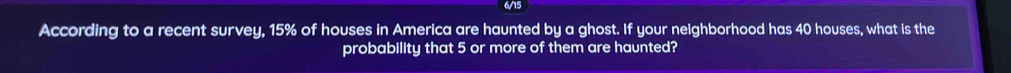 6/15 
According to a recent survey, 15% of houses in America are haunted by a ghost. If your neighborhood has 40 houses, what is the 
probability that 5 or more of them are haunted?