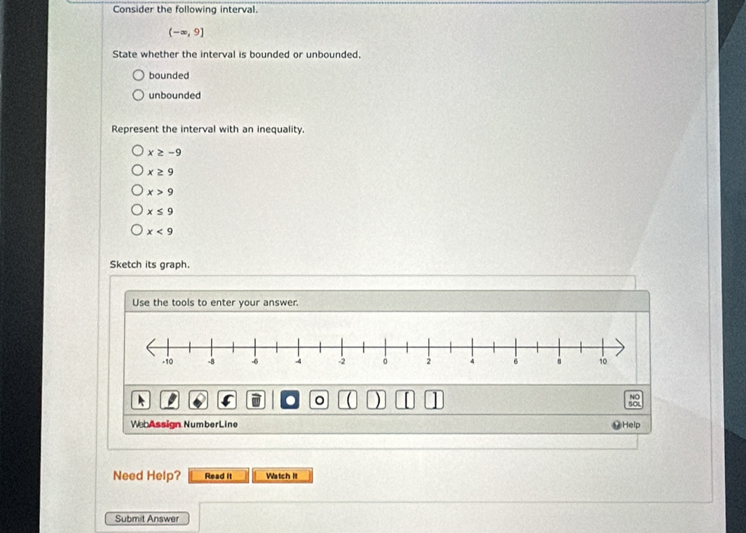 Consider the following interval.
(-∈fty ,9]
State whether the interval is bounded or unbounded.
bounded
unbounded
Represent the interval with an inequality.
x≥ -9
x≥ 9
x>9
x≤ 9
x<9</tex> 
Sketch its graph.
Use the tools to enter your answer.
 )
WebAssign NumberLine Help
Need Help? Read it Watch It
Submit Answer